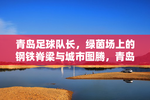 青岛足球队长，绿茵场上的钢铁脊梁与城市图腾，青岛队长，钢铁脊梁与城市图腾