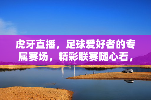 虎牙直播，足球爱好者的专属赛场，精彩联赛随心看，虎牙直播，足球爱好者的专属赛场，精彩联赛随心看
