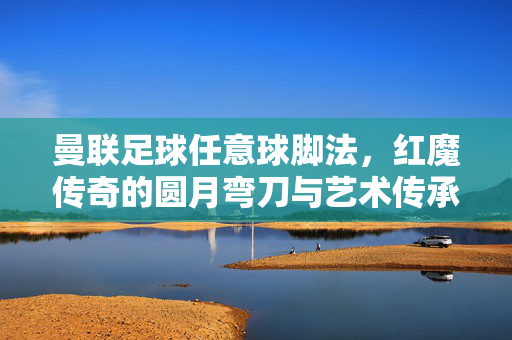 曼联足球任意球脚法，红魔传奇的圆月弯刀与艺术传承