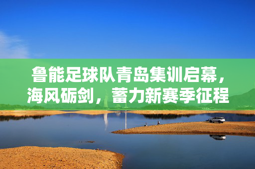 鲁能足球队青岛集训启幕，海风砺剑，蓄力新赛季征程，鲁能青岛集训启幕 海风砺剑蓄力新征程
