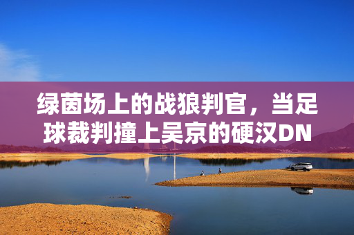 绿茵场上的战狼判官，当足球裁判撞上吴京的硬汉DNA，绿茵场上的战狼判官，足球裁判的硬汉DNA