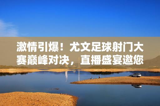 激情引爆！尤文足球射门大赛巅峰对决，直播盛宴邀您共赏，激情引爆！尤文足球射门大赛巅峰对决，直播盛宴邀您共赏