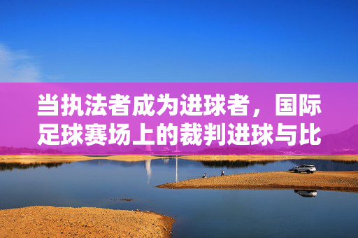 当执法者成为进球者，国际足球赛场上的裁判进球与比分奇缘，当执法者成为进球者，国际足球赛场裁判进球奇缘