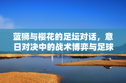 蓝狮与樱花的足坛对话，意日对决中的战术博弈与足球哲学，意日足坛对话，蓝狮与樱花的战术博弈与足球哲学