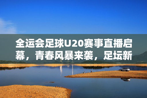 全运会足球U20赛事直播启幕，青春风暴来袭，足坛新星闪耀赛场，全运会U20足球启幕 青春风暴新星闪耀