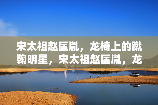 宋太祖赵匡胤，龙椅上的蹴鞠明星，宋太祖赵匡胤，龙椅上的蹴鞠明星