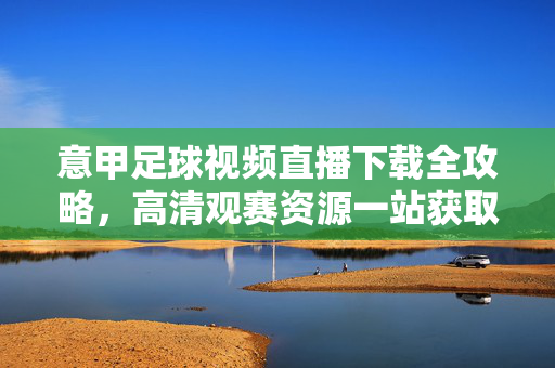 意甲足球视频直播下载全攻略，高清观赛资源一站获取，意甲足球直播下载全攻略，高清观赛资源一站获取