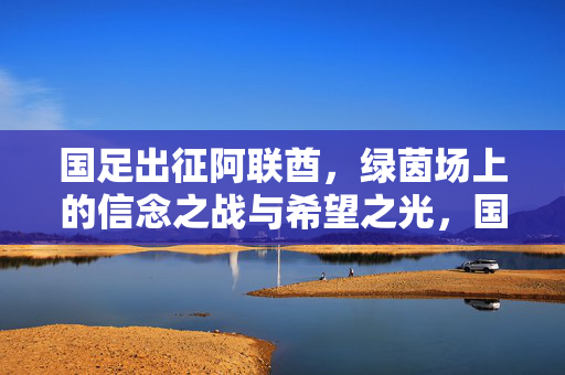 国足出征阿联酋，绿茵场上的信念之战与希望之光，国足出征阿联酋，信念之战，希望之光