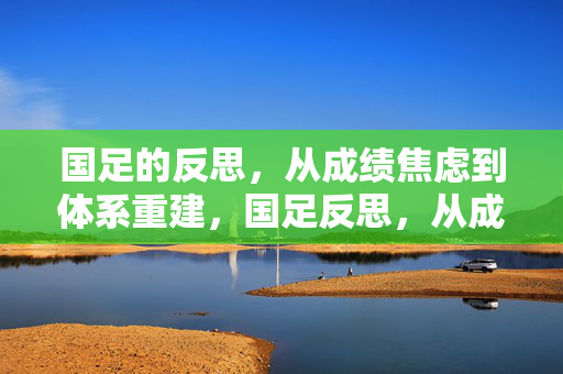 国足的反思，从成绩焦虑到体系重建，国足反思，从成绩焦虑到体系重建