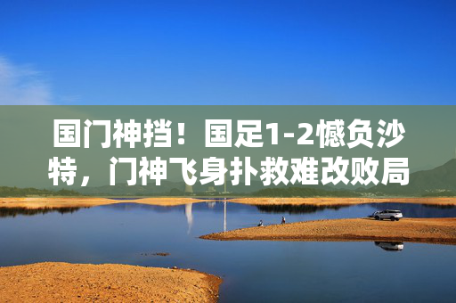 国门神挡！国足1-2憾负沙特，门神飞身扑救难改败局，国门神挡难挽败局！国足1-2憾负沙特