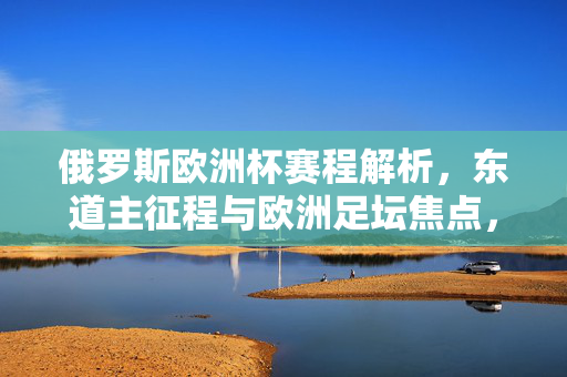 俄罗斯欧洲杯赛程解析,东道主征程与欧洲足坛焦点,俄罗斯欧洲杯赛程解析,东道主征程与欧洲足坛焦点