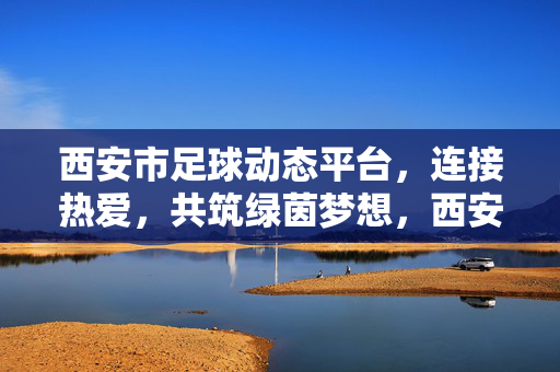 西安市足球动态平台,连接热爱,共筑绿茵梦想,西安足球动态平台,连接热爱,共筑绿茵梦想