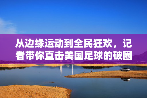 从边缘运动到全民狂欢,记者带你直击美国足球的破圈之路,美国足球的破圈,从边缘运动到全民狂欢