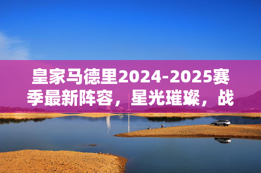 皇家马德里2024-2025赛季最新阵容,星光璀璨,战术革新,皇家马德里2024-2025,星光璀璨战术革新阵容