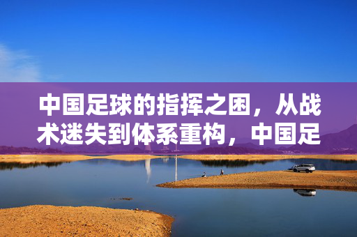 中国足球的指挥之困,从战术迷失到体系重构,中国足球指挥之困,战术迷失到体系重构