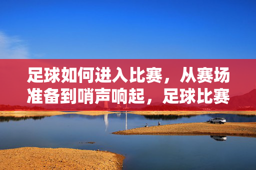 足球如何进入比赛,从赛场准备到哨声响起,足球比赛启动,从赛场准备到哨声响起