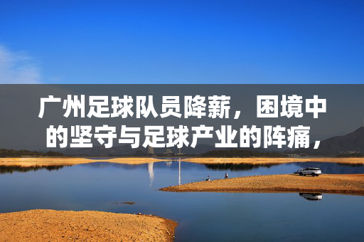 广州足球队员降薪,困境中的坚守与足球产业的阵痛,广州足球队员降薪,困境坚守与产业阵痛
