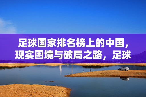 足球国家排名榜上的中国,现实困境与破局之路,足球国家排名榜,中国现实困境与破局之路