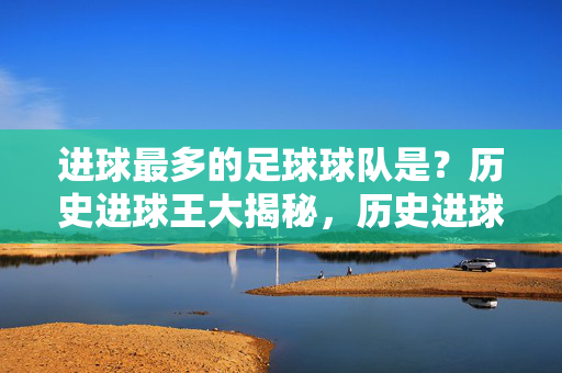 进球最多的足球球队是?历史进球王大揭秘,历史进球王与进球最多的球队大揭秘