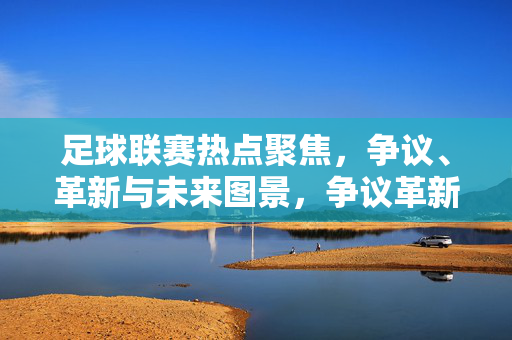 足球联赛热点聚焦,争议、革新与未来图景,争议革新交织,足球联赛热点与未来图景