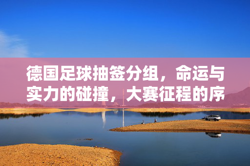 德国足球抽签分组,命运与实力的碰撞,大赛征程的序章,德国抽签分组,命运与实力的碰撞,大赛征程序章