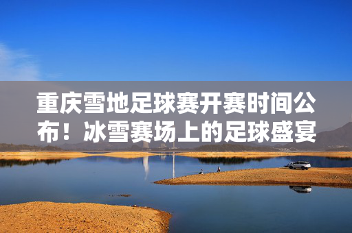 重庆雪地足球赛开赛时间公布!冰雪赛场上的足球盛宴即将上演