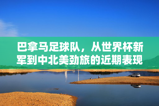巴拿马足球队,从世界杯新军到中北美劲旅的近期表现与征程,巴拿马,从世界杯新军到中北美劲旅的近期表现与征程