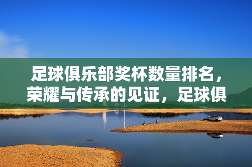 足球俱乐部奖杯数量排名,荣耀与传承的见证,足球俱乐部奖杯数量排名,荣耀传承的见证