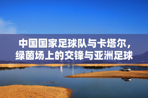 中国国家足球队与卡塔尔,绿茵场上的交锋与亚洲足球的启示,中卡绿茵交锋,亚洲足球的启示