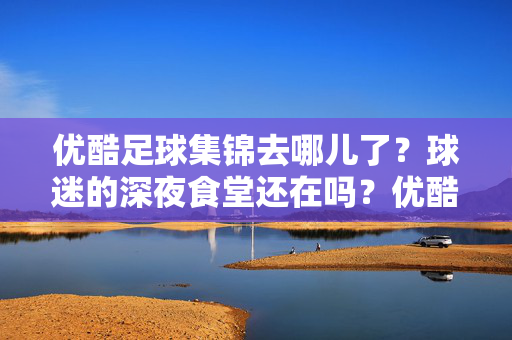 优酷足球集锦去哪儿了？球迷的深夜食堂还在吗？优酷足球集锦去哪儿了？球迷的深夜食堂还在吗？