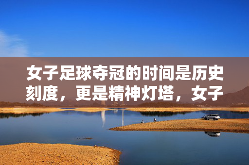 女子足球夺冠的时间是历史刻度，更是精神灯塔，女子足球夺冠，历史刻度，精神灯塔