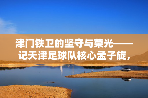津门铁卫的坚守与荣光——记天津足球队核心孟子旋,津门铁卫孟子旋,坚守与荣光