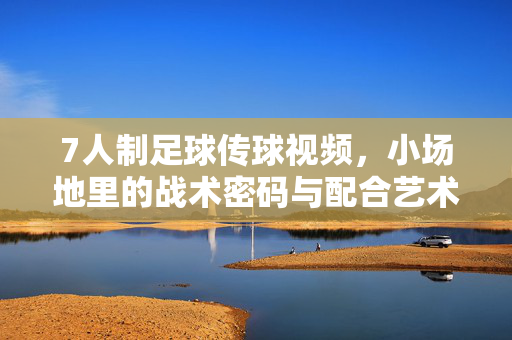 7人制足球传球视频,小场地里的战术密码与配合艺术,小场地7人制足球,传球中的战术密码与配合艺术