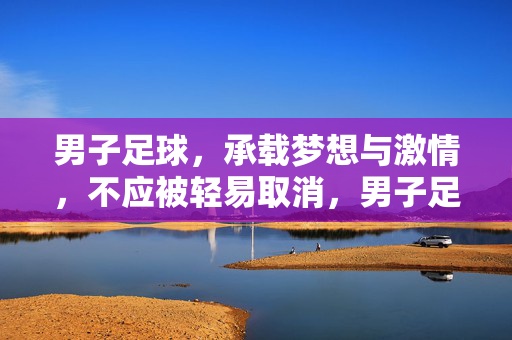 男子足球,承载梦想与激情,不应被轻易取消,男子足球,承载梦想与激情,不应轻易取消