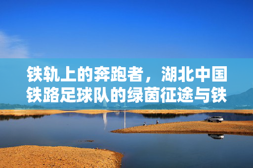 铁轨上的奔跑者,湖北中国铁路足球队的绿茵征途与铁路魂,铁轨奔跑者,铁路魂引领绿茵征途