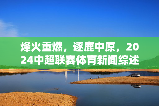 烽火重燃，逐鹿中原，2024中超联赛体育新闻综述，烽火重燃，逐鹿中原，2024中超联赛综述