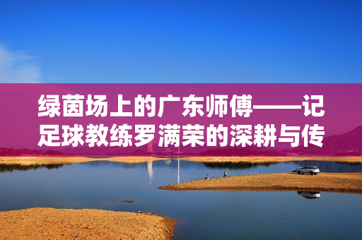 绿茵场上的广东师傅——记足球教练罗满荣的深耕与传承，绿茵场上的广东师傅罗满荣，深耕与传承