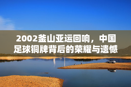 2002釜山亚运回响，中国足球铜牌背后的荣耀与遗憾，2002釜山亚运回响，中国足球铜牌的荣耀与遗憾