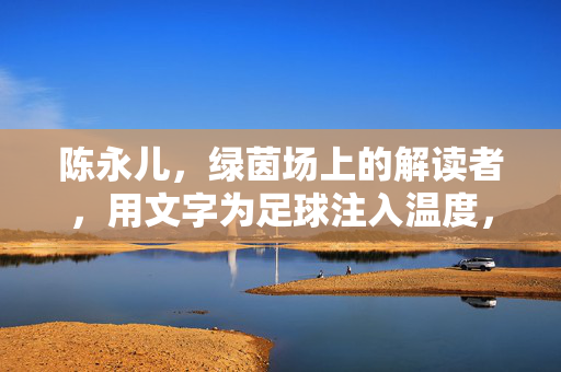 陈永儿，绿茵场上的解读者，用文字为足球注入温度，绿茵场解读者陈永儿，文字为足球注入温度