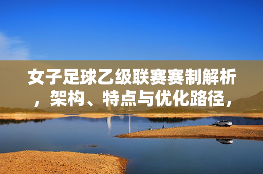 女子足球乙级联赛赛制解析，架构、特点与优化路径，女子足球乙级联赛赛制解析，架构、特点与优化路径