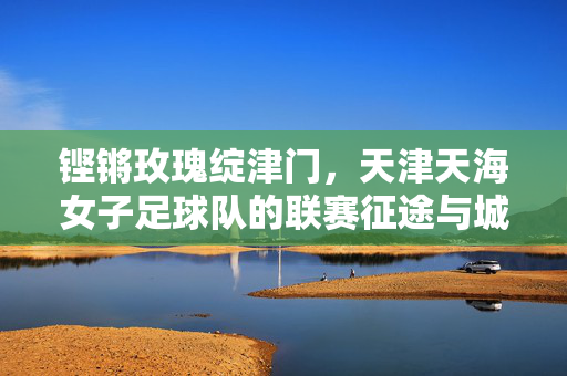 铿锵玫瑰绽津门,天津天海女子足球队的联赛征途与城市荣光,铿锵玫瑰征联赛,津门荣光耀征程