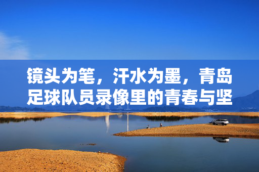 镜头为笔，汗水为墨，青岛足球队员录像里的青春与坚守，镜头执笔，汗水为墨，青岛足球青春坚守录