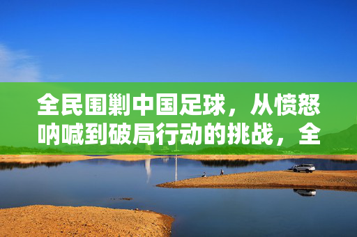 全民围剿中国足球，从愤怒呐喊到破局行动的挑战，全民围剿中国足球，从愤怒呐喊到破局行动的挑战
