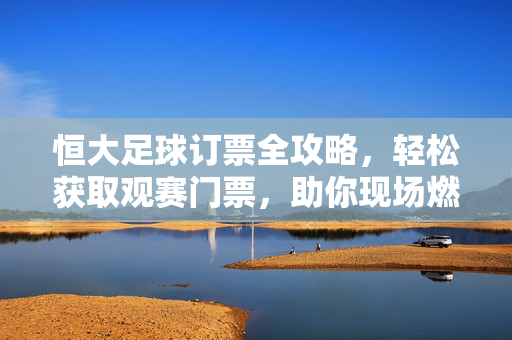 恒大足球订票全攻略，轻松获取观赛门票，助你现场燃情，恒大足球订票全攻略，轻松获取观赛门票，现场燃情助威