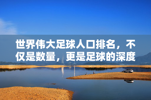 世界伟大足球人口排名，不仅是数量，更是足球的深度与广度，世界伟大足球人口排名，数量之外，深度广度见伟大