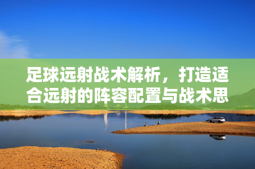 足球远射战术解析,打造适合远射的阵容配置与战术思路,足球远射战术解析,打造适合远射的阵容配置与战术思路