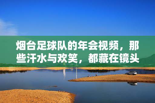 烟台足球队的年会视频,那些汗水与欢笑,都藏在镜头里,烟台足球队年会视频,镜头里的汗水与欢笑