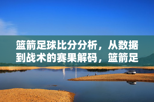 篮箭足球比分分析，从数据到战术的赛果解码，篮箭足球比分分析，数据与战术的赛果解码