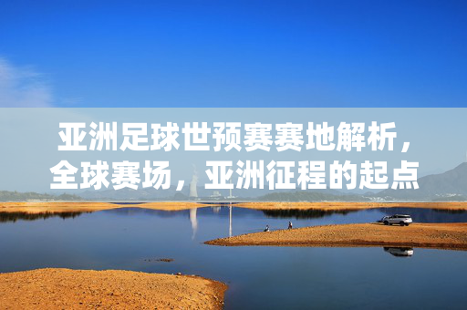 亚洲足球世预赛赛地解析,全球赛场,亚洲征程的起点与舞台,亚洲足球世预赛赛地解析,全球赛场与亚洲征程的起点舞台