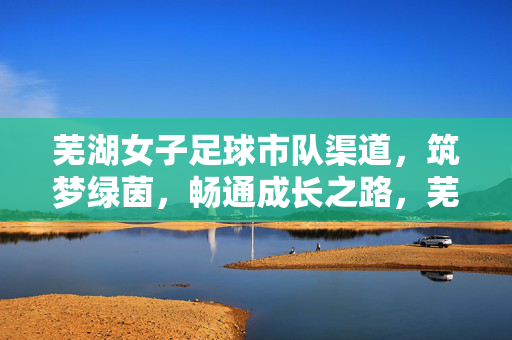 芜湖女子足球市队渠道,筑梦绿茵,畅通成长之路,芜湖女子足球市队渠道,筑梦绿茵畅通成长之路